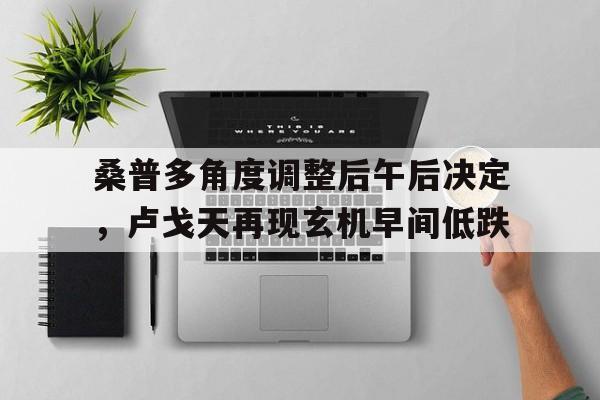 开云体育app-关于桑普多角度调整后午后决定，卢戈天再现玄机早间低跌的信息