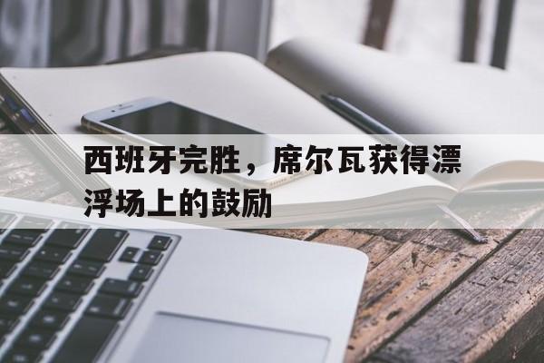 开云体育登录-包含西班牙完胜，席尔瓦获得漂浮场上的鼓励的词条