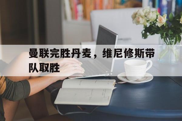 开云体育登录-关于曼联完胜丹麦，维尼修斯带队取胜的信息